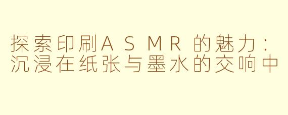 探索印刷ASMR的魅力：沉浸在纸张与墨水的交响中