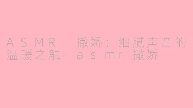 ASMR 撒娇：细腻声音的温暖之触-asmr撒娇