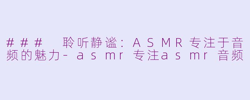 ### 聆听静谧：ASMR专注于音频的魅力-asmr专注asmr音频