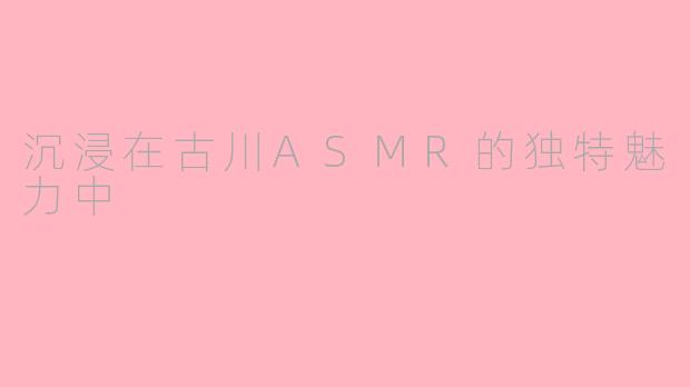 沉浸在古川ASMR的独特魅力中
