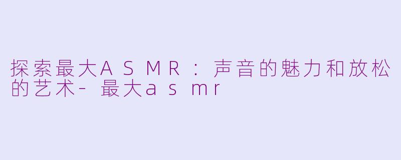 探索最大ASMR：声音的魅力和放松的艺术-最大asmr