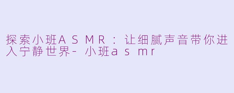 探索小班ASMR：让细腻声音带你进入宁静世界-小班asmr