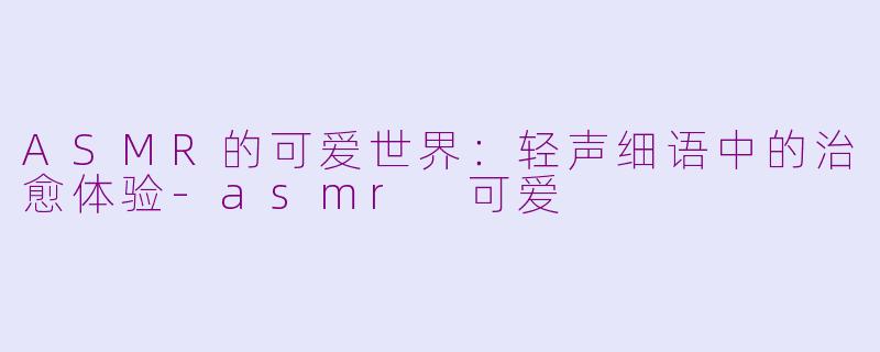 ASMR的可爱世界：轻声细语中的治愈体验-asmr 可爱