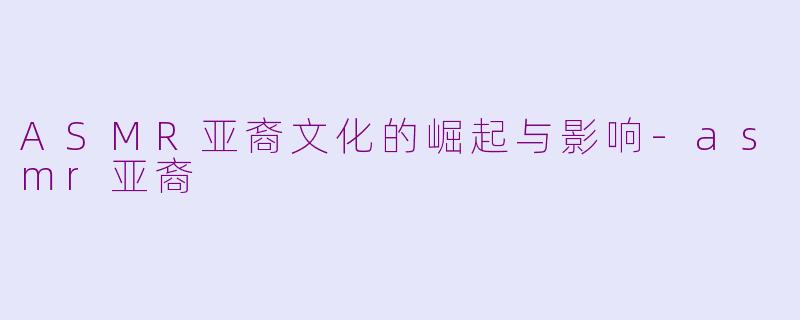 ASMR亚裔文化的崛起与影响-asmr亚裔