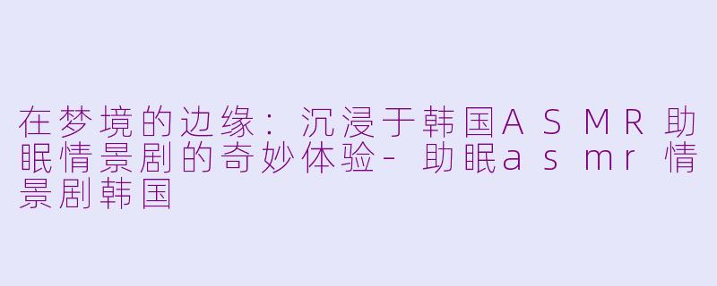 在梦境的边缘：沉浸于韩国ASMR助眠情景剧的奇妙体验-助眠asmr情景剧韩国