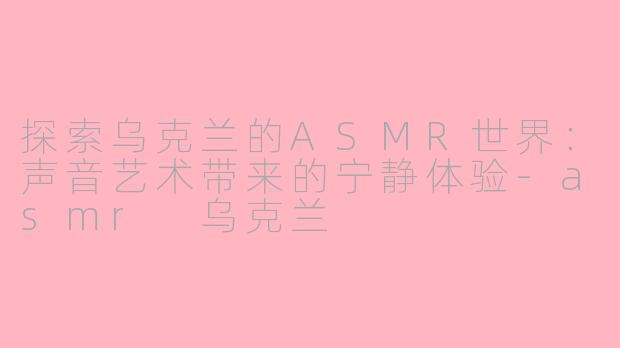 探索乌克兰的ASMR世界：声音艺术带来的宁静体验-asmr 乌克兰