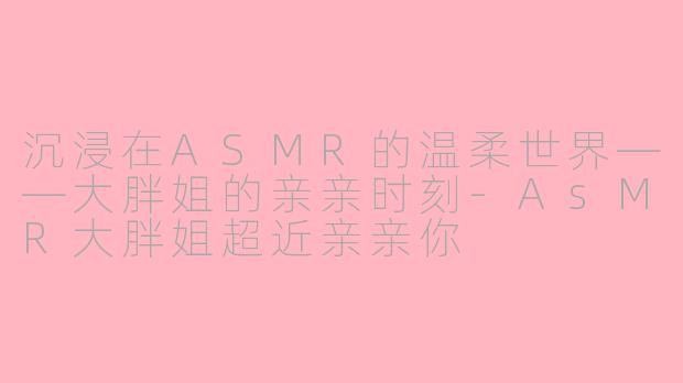 沉浸在ASMR的温柔世界——大胖姐的亲亲时刻-AsMR大胖姐超近亲亲你