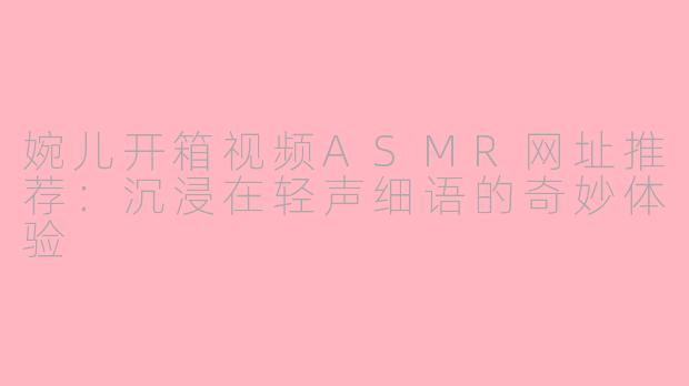 婉儿开箱视频ASMR网址推荐：沉浸在轻声细语的奇妙体验