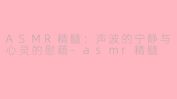 ASMR精髓：声波的宁静与心灵的慰藉-asmr精髓