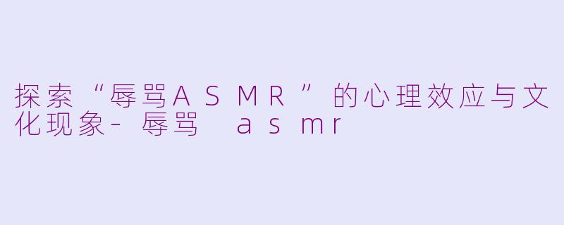 探索“辱骂ASMR”的心理效应与文化现象-辱骂 asmr