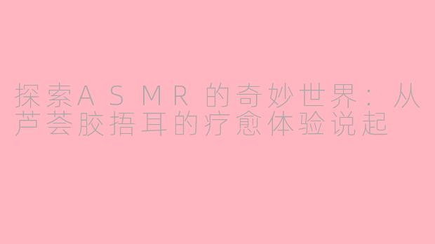 探索ASMR的奇妙世界：从芦荟胶捂耳的疗愈体验说起