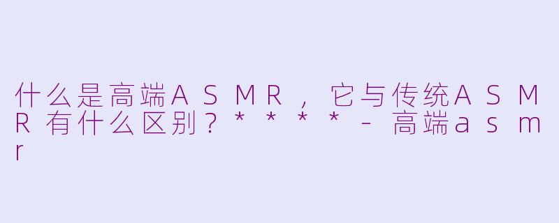 什么是高端ASMR，它与传统ASMR有什么区别？****-高端asmr