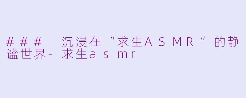 ### 沉浸在“求生ASMR”的静谧世界-求生asmr