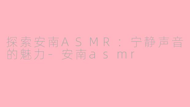 探索安南ASMR：宁静声音的魅力-安南asmr