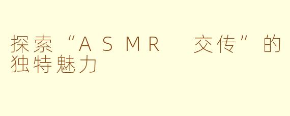 探索“ASMR 交传”的独特魅力