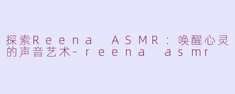 探索Reena ASMR：唤醒心灵的声音艺术-reena asmr