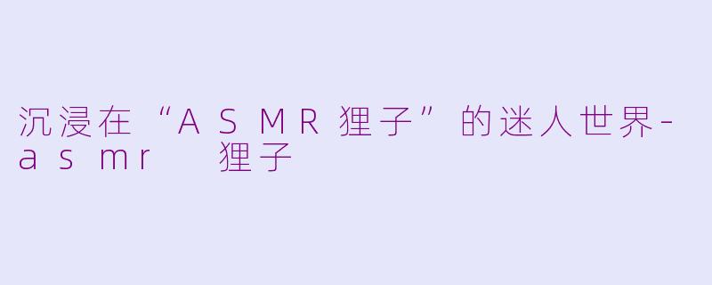 沉浸在“ASMR狸子”的迷人世界-asmr 狸子