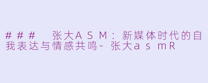 ### 张大ASM：新媒体时代的自我表达与情感共鸣-张大asmR