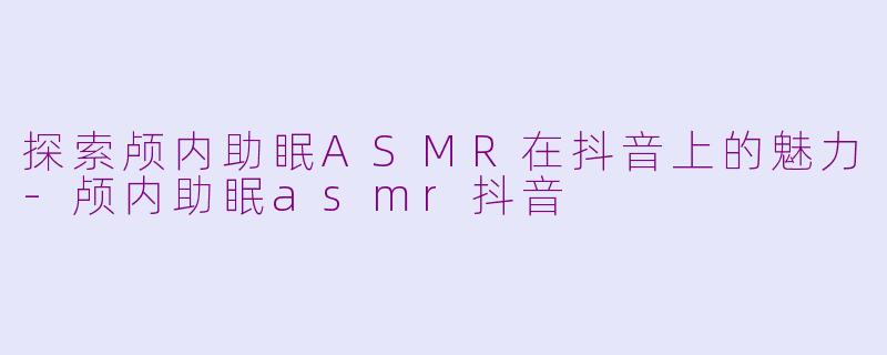 探索颅内助眠ASMR在抖音上的魅力-颅内助眠asmr抖音