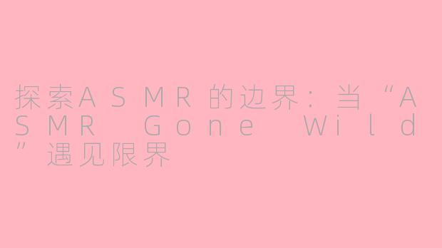 探索ASMR的边界：当“ASMR Gone Wild”遇见限界