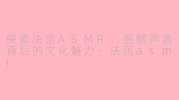 探索法国ASMR：细腻声音背后的文化魅力-法国asmr