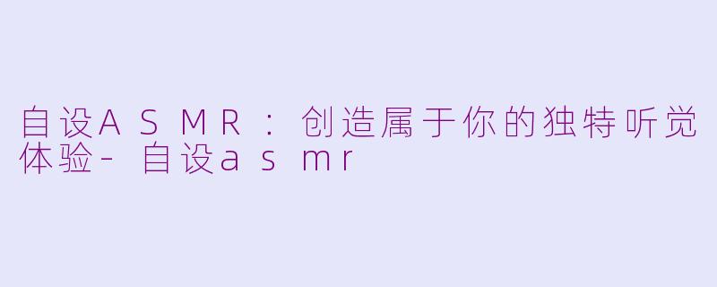 自设ASMR：创造属于你的独特听觉体验-自设asmr