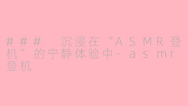 ### 沉浸在“ASMR登机”的宁静体验中-asmr登机