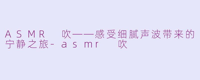 ASMR 吹——感受细腻声波带来的宁静之旅-asmr 吹
