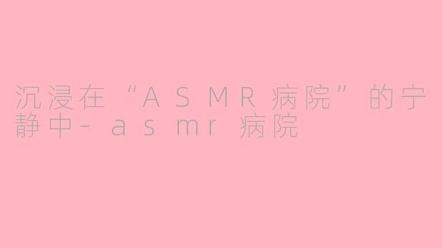 沉浸在“ASMR病院”的宁静中-asmr病院