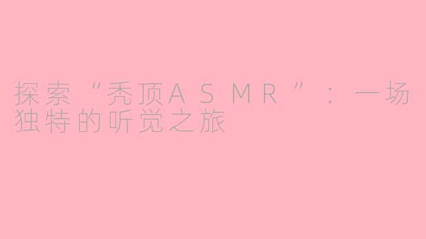 探索“秃顶ASMR”：一场独特的听觉之旅