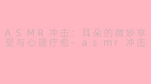 ASMR冲击：耳朵的微妙享受与心理疗愈-asmr冲击