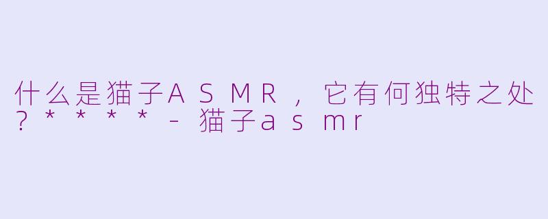 什么是猫子ASMR，它有何独特之处？****-猫子asmr