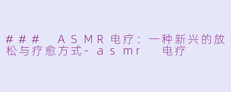 ### ASMR电疗：一种新兴的放松与疗愈方式-asmr 电疗