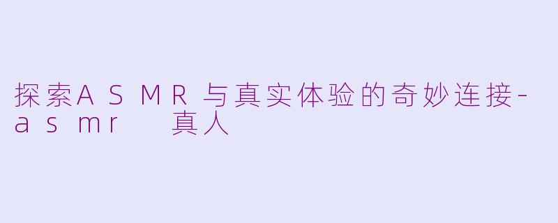 探索ASMR与真实体验的奇妙连接-asmr 真人