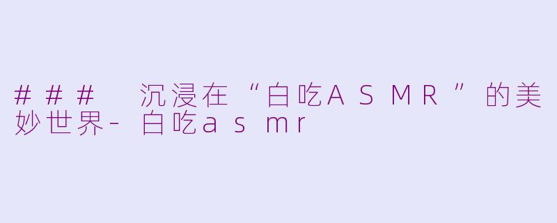 ### 沉浸在“白吃ASMR”的美妙世界-白吃asmr