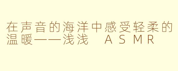 在声音的海洋中感受轻柔的温暖——浅浅 ASMR