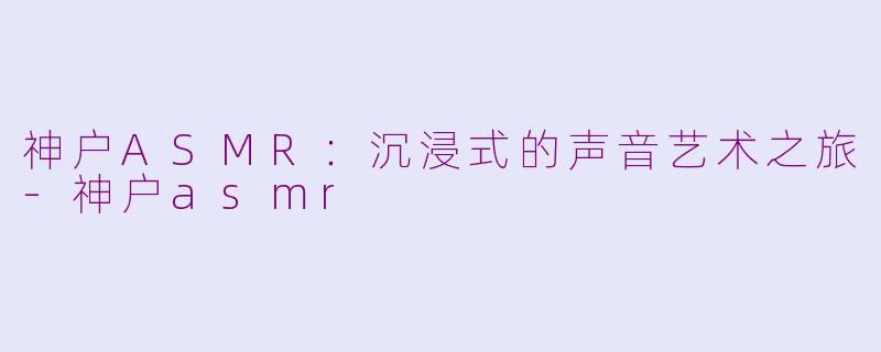 神户ASMR：沉浸式的声音艺术之旅-神户asmr