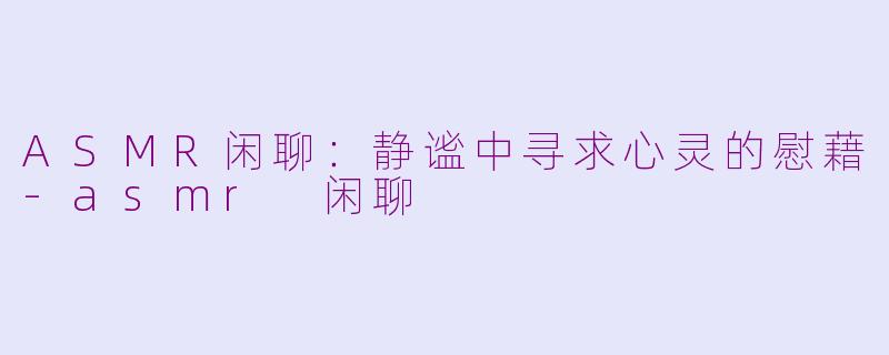 ASMR闲聊：静谧中寻求心灵的慰藉-asmr 闲聊