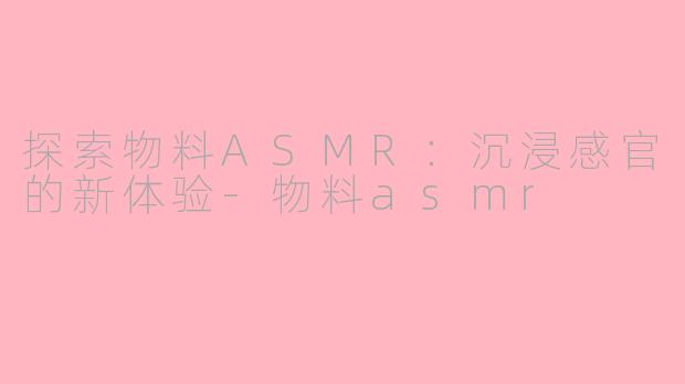 探索物料ASMR：沉浸感官的新体验-物料asmr