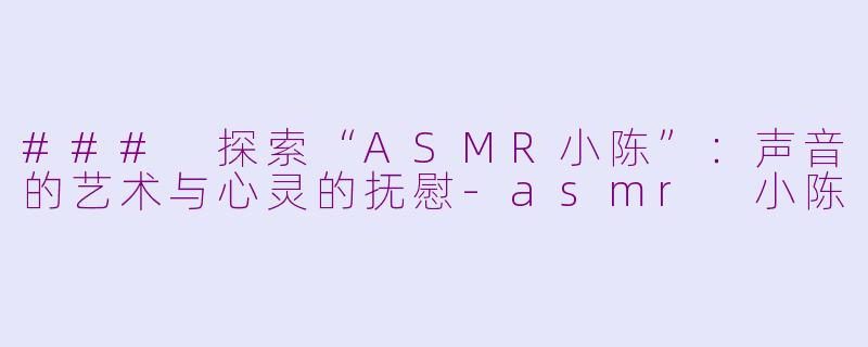 ### 探索“ASMR小陈”：声音的艺术与心灵的抚慰-asmr 小陈