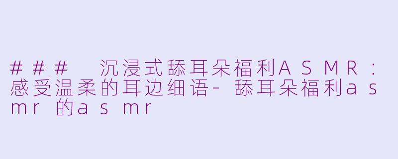 ### 沉浸式舔耳朵福利ASMR：感受温柔的耳边细语-舔耳朵福利asmr的asmr