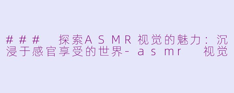 ### 探索ASMR视觉的魅力：沉浸于感官享受的世界-asmr 视觉