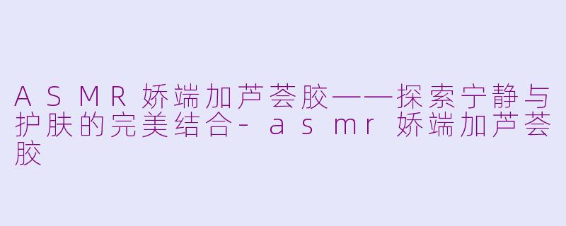 ASMR娇端加芦荟胶——探索宁静与护肤的完美结合-asmr娇端加芦荟胶