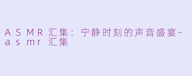 ASMR汇集：宁静时刻的声音盛宴-asmr汇集