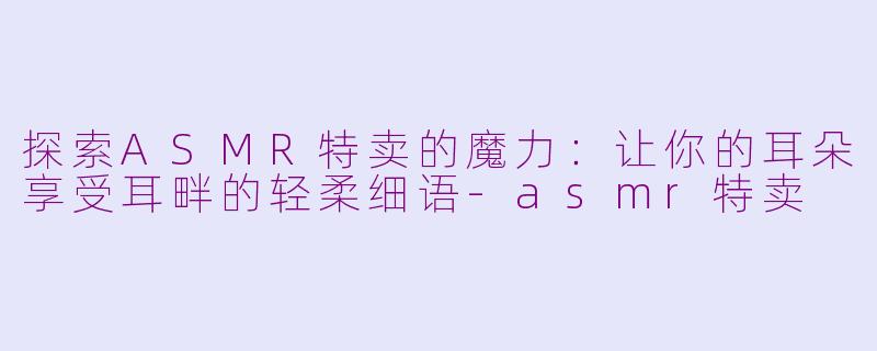 探索ASMR特卖的魔力：让你的耳朵享受耳畔的轻柔细语-asmr特卖
