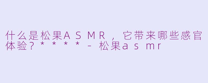 什么是松果ASMR，它带来哪些感官体验？****-松果asmr