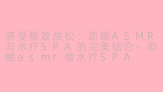 感受极致放松：助眠ASMR与水疗SPA的完美结合-助眠asmr做水疗SPA