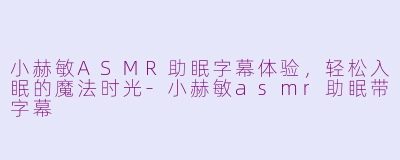 小赫敏ASMR助眠字幕体验，轻松入眠的魔法时光-小赫敏asmr助眠带字幕
