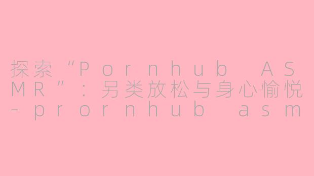 探索“Pornhub ASMR”：另类放松与身心愉悦-prornhub asmr