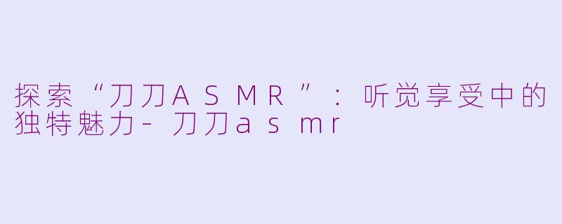 探索“刀刀ASMR”：听觉享受中的独特魅力-刀刀asmr